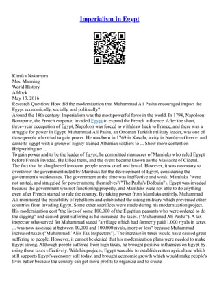 Imperialism In Egypt
Kimika Nakamura
Mrs. Manning
World History
A block
May 13, 2016
Research Question: How did the modernization that Muhammad Ali Pasha encouraged impact the
Egypt economically, socially, and politically?
Around the 18th century, Imperialism was the most powerful force in the world. In 1798, Napoleon
Bonaparte, the French emperor, invaded Egypt to expand the French influence. After the short,
three–year occupation of Egypt, Napoleon was forced to withdraw back to France, and there was a
struggle for power in Egypt. Muhammad Ali Pasha, an Ottoman Turkish military leader, was one of
those people who tried to gain power. He was born in 1769 in Kavala, a city in Northern Greece, and
came to Egypt with a group of highly trained Albanian soldiers to ... Show more content on
Helpwriting.net ...
To gain power and to be the leader of Egypt, he committed massacres of Mamluks who ruled Egypt
before French invaded. He killed them, and the event became known as the Massacre of Cidetal.
The fact that he slaughtered innocent people seems cruel and brutal. However, it was necessary to
overthrow the government ruled by Mamluks for the development of Egypt, considering the
government's weaknesses. The government at the time was ineffective and weak. Mamluks "were
not united, and struggled for power among themselves"("The Pasha's Bedouin"). Egypt was invaded
because the government was not functioning properly, and Mamluks were not able to do anything
even after French started to rule the country. By taking power from Mamluks entirely, Muhammad
Ali minimized the possibility of rebellions and established the strong military which prevented other
countries from invading Egypt. Some other sacrifices were made during his modernization project.
His modernization cost "the lives of some 100,000 of the Egyptian peasants who were ordered to do
the digging" and caused great suffering as he increased the taxes. ("Muhammad Ali Pasha"). A tax
inspector who served for Muhammad stated "a village which had formerly paid 1,000 riyals in taxes
... was now assessed at between 10,000 and 100,000 riyals, more or less" because Muhammad
increased taxes ("Muhammad `Ali's Tax Inspectors"). The increase in taxes would have caused great
suffering to people. However, it cannot be denied that his modernization plans were needed to make
Egypt strong. Although people suffered from high taxes, he brought positive influences on Egypt by
using those taxes effectively. With his projects, Egypt was able to establish cotton agriculture which
still supports Egypt's economy still today, and brought economic growth which would make people's
lives better because the country can get more profits to organize and to create
 