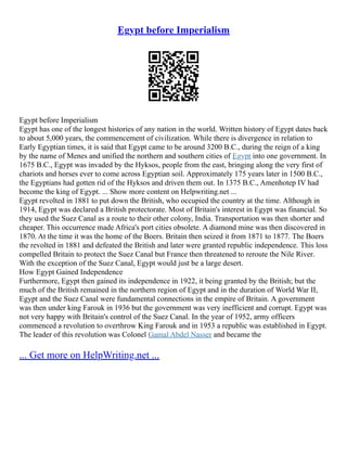 Egypt before Imperialism
Egypt before Imperialism
Egypt has one of the longest histories of any nation in the world. Written history of Egypt dates back
to about 5,000 years, the commencement of civilization. While there is divergence in relation to
Early Egyptian times, it is said that Egypt came to be around 3200 B.C., during the reign of a king
by the name of Menes and unified the northern and southern cities of Egypt into one government. In
1675 B.C., Egypt was invaded by the Hyksos, people from the east, bringing along the very first of
chariots and horses ever to come across Egyptian soil. Approximately 175 years later in 1500 B.C.,
the Egyptians had gotten rid of the Hyksos and driven them out. In 1375 B.C., Amenhotep IV had
become the king of Egypt. ... Show more content on Helpwriting.net ...
Egypt revolted in 1881 to put down the British, who occupied the country at the time. Although in
1914, Egypt was declared a British protectorate. Most of Britain's interest in Egypt was financial. So
they used the Suez Canal as a route to their other colony, India. Transportation was then shorter and
cheaper. This occurrence made Africa's port cities obsolete. A diamond mine was then discovered in
1870. At the time it was the home of the Boers. Britain then seized it from 1871 to 1877. The Boers
the revolted in 1881 and defeated the British and later were granted republic independence. This loss
compelled Britain to protect the Suez Canal but France then threatened to reroute the Nile River.
With the exception of the Suez Canal, Egypt would just be a large desert.
How Egypt Gained Independence
Furthermore, Egypt then gained its independence in 1922, it being granted by the British; but the
much of the British remained in the northern region of Egypt and in the duration of World War II,
Egypt and the Suez Canal were fundamental connections in the empire of Britain. A government
was then under king Farouk in 1936 but the government was very inefficient and corrupt. Egypt was
not very happy with Britain's control of the Suez Canal. In the year of 1952, army officers
commenced a revolution to overthrow King Farouk and in 1953 a republic was established in Egypt.
The leader of this revolution was Colonel Gamal Abdel Nasser and became the
... Get more on HelpWriting.net ...
 