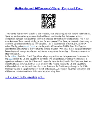 Similarities And Differences Of Egypt, Egypt And The...
Today in the world we live in there is 196 countries, each one having its own culture, and traditions.
Some are similar and some are completely different, you identify that, their needs to be a
comparison between each countries, see which ones are different and who are similar. Two of the
most known of these countries is Egypt, and the superpower USA, those two countries have many in
common, yet at the same time are very different. This is a comparison of how Egypt, and USA
relate. The Egyptian Armed Forces are the largest in Africa and the Middle East. The Egyptian
armed forces only started to evolve after the horrific defeat in 1948, since then it has evolved largely
becoming much stronger then before, and started to appear on the surface ... Show more content on
Helpwriting.net ...
In the military both the US and Egypt have a huge urge to increase their power and dominance. In
the food section the US and Egypt both have their own unique foods, while Egypt specializes in
appetizers and deserts, and the US are well known for their fast food meals. The Egyptians foods are
more traditional however, the US's foods are more of a routine. Finally the US and Egypt have
different behavior, but they still have the events that cause the families to gather up. In the US its
thanksgiving and in Egypt it's the holy month of Ramadan. All countries have their similarities and
differences, but at the end there differences are what bring them
... Get more on HelpWriting.net ...
 