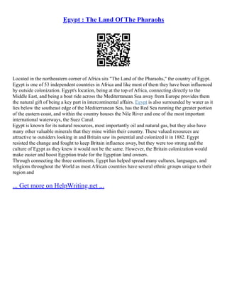 Egypt : The Land Of The Pharaohs
Located in the northeastern corner of Africa sits "The Land of the Pharaohs," the country of Egypt.
Egypt is one of 53 independent countries in Africa and like most of them they have been influenced
by outside colonization. Egypt's location, being at the top of Africa, connecting directly to the
Middle East, and being a boat ride across the Mediterranean Sea away from Europe provides them
the natural gift of being a key part in intercontinental affairs. Egypt is also surrounded by water as it
lies below the southeast edge of the Mediterranean Sea, has the Red Sea running the greater portion
of the eastern coast, and within the country houses the Nile River and one of the most important
international waterways, the Suez Canal.
Egypt is known for its natural resources, most importantly oil and natural gas, but they also have
many other valuable minerals that they mine within their country. These valued resources are
attractive to outsiders looking in and Britain saw its potential and colonized it in 1882. Egypt
resisted the change and fought to keep Britain influence away, but they were too strong and the
culture of Egypt as they knew it would not be the same. However, the Britain colonization would
make easier and boost Egyptian trade for the Egyptian land owners.
Through connecting the three continents, Egypt has helped spread many cultures, languages, and
religions throughout the World as most African countries have several ethnic groups unique to their
region and
... Get more on HelpWriting.net ...
 