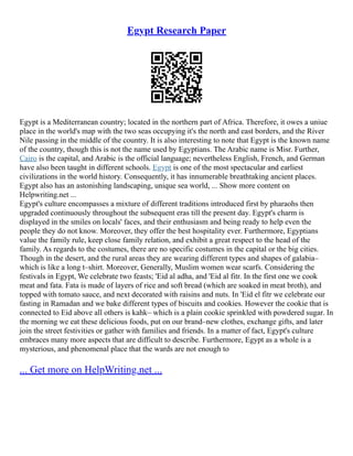 Egypt Research Paper
Egypt is a Mediterranean country; located in the northern part of Africa. Therefore, it owes a uniue
place in the world's map with the two seas occupying it's the north and east borders, and the River
Nile passing in the middle of the country. It is also interesting to note that Egypt is the known name
of the country, though this is not the name used by Egyptians. The Arabic name is Misr. Further,
Cairo is the capital, and Arabic is the official language; nevertheless English, French, and German
have also been taught in different schools. Egypt is one of the most spectacular and earliest
civilizations in the world history. Consequently, it has innumerable breathtaking ancient places.
Egypt also has an astonishing landscaping, unique sea world, ... Show more content on
Helpwriting.net ...
Egypt's culture encompasses a mixture of different traditions introduced first by pharaohs then
upgraded continuously throughout the subsequent eras till the present day. Egypt's charm is
displayed in the smiles on locals' faces, and their enthusiasm and being ready to help even the
people they do not know. Moreover, they offer the best hospitality ever. Furthermore, Egyptians
value the family rule, keep close family relation, and exhibit a great respect to the head of the
family. As regards to the costumes, there are no specific costumes in the capital or the big cities.
Though in the desert, and the rural areas they are wearing different types and shapes of galabia–
which is like a long t–shirt. Moreover, Generally, Muslim women wear scarfs. Considering the
festivals in Egypt, We celebrate two feasts; 'Eid al adha, and 'Eid al fitr. In the first one we cook
meat and fata. Fata is made of layers of rice and soft bread (which are soaked in meat broth), and
topped with tomato sauce, and next decorated with raisins and nuts. In 'Eid el fitr we celebrate our
fasting in Ramadan and we bake different types of biscuits and cookies. However the cookie that is
connected to Eid above all others is kahk– which is a plain cookie sprinkled with powdered sugar. In
the morning we eat these delicious foods, put on our brand–new clothes, exchange gifts, and later
join the street festivities or gather with families and friends. In a matter of fact, Egypt's culture
embraces many more aspects that are difficult to describe. Furthermore, Egypt as a whole is a
mysterious, and phenomenal place that the wards are not enough to
... Get more on HelpWriting.net ...
 