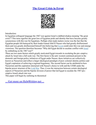 The Great Crisis in Egypt
Introduction:
In Egyptian colloquial language the 1967 war against Israel is dubbed elnaksa meaning "the great
crisis"? This term signifies the great loss of Egyptian pride and identity that have become greatly
synonymous with this war for Egyptians. Perhaps what made matters worse was the fact that the
Egyptian people felt betrayed by their leader Gamal Abd El Nasser who had greatly disillusioned
them and was greatly disillusioned himself into believing that Egypt could enter this war and emerge
victorious. The question therefore becomes "Why did Egypt decide to escalate conflict with Israel
by embarking on the 1967 war?"
There are two main factors which greatly motivated Egypt towards in escalating the pre–emptive
attack by Israel into a full scale war. The first factor is the anti–western sentiment present in the
domestic and foreign policy initiatives of Egypt under Nasser; these initiatives are collectively
known as Nasserism and reflect a larger ideological paradigm of post–colonial identity politics and
Egypt's aspiration of achieving a regional hegemony. The second factor can be attributed to how
Nasserism and this aspiration interacted with Nasser's choice to with and the USSR under the
bipolar power structure of the Cold War. Thus, it was the interaction between certain ideological
aspects of Nasserism and the bipolar division of power that led Egypt to escalate the 1967 pre–
emptive Israeli attack into war.
This paper will begin by outlining its theoretical
... Get more on HelpWriting.net ...
 