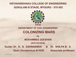 VIDYAVARDHAKA COLLEGE OF ENGINEERING
GOKULAM III STAGE, MYSURU - 570 002
VVCE
DEPARTMENT OF CIVIL ENGINEERING
COLONIZING MARS
by
MOHAMMED ZEESHAN
(4VV13CV036)
Guide: Dr. H. S. DAYANANDA & Dr. SHILPA B. S.
Dean (Academics) & HOD Associate professor
01/013/2019 1
 