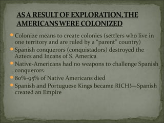 Colonize means to create colonies (settlers who live in
one territory and are ruled by a “parent” country)
Spanish conquerors (conquistadors) destroyed the
Aztecs and Incans of S. America
Native-Americans had no weapons to challenge Spanish
conquerors
80%-95% of Native Americans died
Spanish and Portuguese Kings became RICH!—Spanish
created an Empire
 