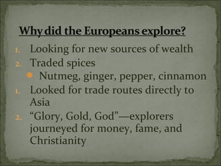 1. Looking for new sources of wealth
2. Traded spices
 Nutmeg, ginger, pepper, cinnamon
1. Looked for trade routes directly to
Asia
2. “Glory, Gold, God”—explorers
journeyed for money, fame, and
Christianity
 