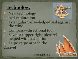  New technology
helped exploration
1. Triangular Sails—helped sail against
the wind
2. Compass—directional tool
3. Sextant (upper right picture)—
helped with navigation
4. Large cargo area in the
Caravel
Triangular sails
 