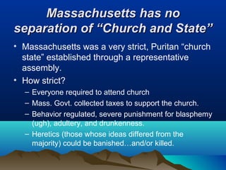 Massachusetts has noMassachusetts has no
separation of “Church and State”separation of “Church and State”
• Massachusetts was a very strict, Puritan “church
state” established through a representative
assembly.
• How strict?
– Everyone required to attend church
– Mass. Govt. collected taxes to support the church.
– Behavior regulated, severe punishment for blasphemy
(ugh), adultery, and drunkenness.
– Heretics (those whose ideas differed from the
majority) could be banished…and/or killed.
 