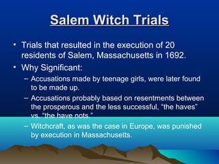 Salem Witch TrialsSalem Witch Trials
• Trials that resulted in the execution of 20
residents of Salem, Massachusetts in 1692.
• Why Significant:
– Accusations made by teenage girls, were later found
to be made up.
– Accusations probably based on resentments between
the prosperous and the less successful, “the haves”
vs. “the have nots.”
– Witchcraft, as was the case in Europe, was punished
by execution in Massachusetts.
 