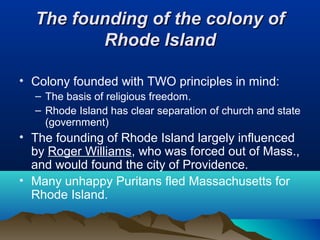 The founding of the colony ofThe founding of the colony of
Rhode IslandRhode Island
• Colony founded with TWO principles in mind:
– The basis of religious freedom.
– Rhode Island has clear separation of church and state
(government)
• The founding of Rhode Island largely influenced
by Roger Williams, who was forced out of Mass.,
and would found the city of Providence.
• Many unhappy Puritans fled Massachusetts for
Rhode Island.
 