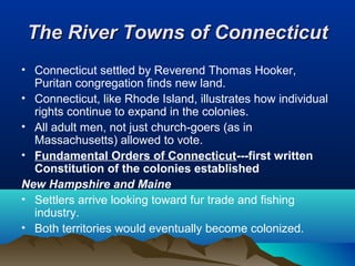 The River Towns of ConnecticutThe River Towns of Connecticut
• Connecticut settled by Reverend Thomas Hooker,
Puritan congregation finds new land.
• Connecticut, like Rhode Island, illustrates how individual
rights continue to expand in the colonies.
• All adult men, not just church-goers (as in
Massachusetts) allowed to vote.
• Fundamental Orders of Connecticut---first written
Constitution of the colonies established
New Hampshire and Maine
• Settlers arrive looking toward fur trade and fishing
industry.
• Both territories would eventually become colonized.
 