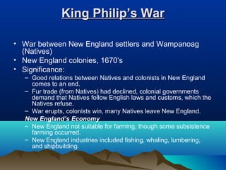 King Philip’s WarKing Philip’s War
• War between New England settlers and Wampanoag
(Natives)
• New England colonies, 1670’s
• Significance:
– Good relations between Natives and colonists in New England
comes to an end.
– Fur trade (from Natives) had declined, colonial governments
demand that Natives follow English laws and customs, which the
Natives refuse.
– War erupts, colonists win, many Natives leave New England.
New England’s Economy
– New England not suitable for farming, though some subsistence
farming occurred.
– New England industries included fishing, whaling, lumbering,
and shipbuilding.
 