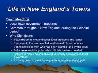 Life in New England’s TownsLife in New England’s Towns
Town Meetings
• Local town government meetings
• Common throughout New England, during the Colonial
period
• Why Significant:
– Town residents met to discuss local problems and issues.
– Free men in the town elected leaders and chose deputies.
– Voting limited to men who had been granted land by the town.
– Selectmen would appoint other officials the town needed.
– Settlers in New England allowed to directly participate in local
government.
– A strong belief in the right to govern themselves developed.
 