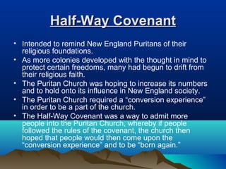 Half-Way CovenantHalf-Way Covenant
• Intended to remind New England Puritans of their
religious foundations.
• As more colonies developed with the thought in mind to
protect certain freedoms, many had begun to drift from
their religious faith.
• The Puritan Church was hoping to increase its numbers
and to hold onto its influence in New England society.
• The Puritan Church required a “conversion experience”
in order to be a part of the church.
• The Half-Way Covenant was a way to admit more
people into the Puritan Church, whereby if people
followed the rules of the covenant, the church then
hoped that people would then come upon the
“conversion experience” and to be “born again.”
 