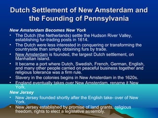 Dutch Settlement of New Amsterdam andDutch Settlement of New Amsterdam and
the Founding of Pennsylvaniathe Founding of Pennsylvania
New Amsterdam Becomes New York
• The Dutch (the Netherlands) settle the Hudson River Valley,
establishing fur-trading posts in 1614.
• The Dutch were less interested in conquering or transforming the
countryside than simply obtaining furs by trade.
• New Amsterdam is founded, the largest Dutch settlement, on
Manhattan Island.
• It became a port where Dutch, Swedish, French, German, English,
and many other people carried on peaceful business together and
religious tolerance was a firm rule.
• Slavery in the colonies begins in New Amsterdam in the 1620s.
• England eventually takes over New Amsterdam, rename it New
York.
New Jersey
• New Jersey founded shortly after the English take- over of New
York.
• New Jersey established by promise of land grants, religious
freedom, rights to elect a legislative assembly.
 