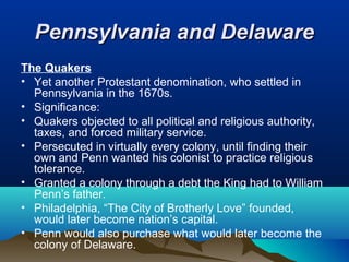 Pennsylvania and DelawarePennsylvania and Delaware
The Quakers
• Yet another Protestant denomination, who settled in
Pennsylvania in the 1670s.
• Significance:
• Quakers objected to all political and religious authority,
taxes, and forced military service.
• Persecuted in virtually every colony, until finding their
own and Penn wanted his colonist to practice religious
tolerance.
• Granted a colony through a debt the King had to William
Penn’s father.
• Philadelphia, “The City of Brotherly Love” founded,
would later become nation’s capital.
• Penn would also purchase what would later become the
colony of Delaware.
 