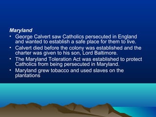 Maryland
• George Calvert saw Catholics persecuted in England
and wanted to establish a safe place for them to live.
• Calvert died before the colony was established and the
charter was given to his son, Lord Baltimore.
• The Maryland Toleration Act was established to protect
Catholics from being persecuted in Maryland.
• Maryland grew tobacco and used slaves on the
plantations
 