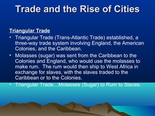 Trade and the Rise of CitiesTrade and the Rise of Cities
Triangular Trade
• Triangular Trade (Trans-Atlantic Trade) established, a
three-way trade system involving England, the American
Colonies, and the Caribbean.
• Molasses (sugar) was sent from the Caribbean to the
Colonies and England, who would use the molasses to
make rum. The rum would then ship to West Africa in
exchange for slaves, with the slaves traded to the
Caribbean or to the Colonies.
• Triangular Trade…Molasses (Sugar) to Rum to Slaves.
 