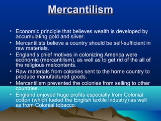 MercantilismMercantilism
• Economic principle that believes wealth is developed by
accumulating gold and silver.
• Mercantilists believe a country should be self-sufficient in
raw materials.
• England’s chief motives in colonizing America were
economic (mercantilism), as well as to get rid of the all of
the religious malcontents.
• Raw materials from colonies sent to the home country to
produce manufactured goods.
• Mercantilism prevented the colonies from selling to other
countries.
• England enjoyed huge profits especially from Colonial
cotton (which fueled the English textile industry) as well
as from Colonial tobacco.
 