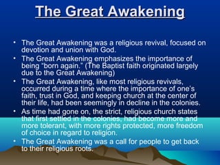 The Great AwakeningThe Great Awakening
• The Great Awakening was a religious revival, focused on
devotion and union with God.
• The Great Awakening emphasizes the importance of
being “born again.” (The Baptist faith originated largely
due to the Great Awakening)
• The Great Awakening, like most religious revivals,
occurred during a time where the importance of one’s
faith, trust in God, and keeping church at the center of
their life, had been seemingly in decline in the colonies.
• As time had gone on, the strict, religious church states
that first settled in the colonies, had become more and
more tolerant, with more rights protected, more freedom
of choice in regard to religion.
• The Great Awakening was a call for people to get back
to their religious roots.
 