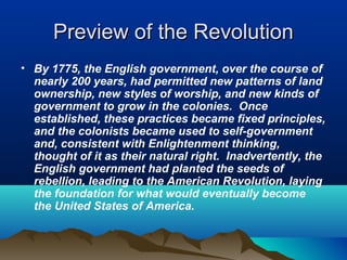 Preview of the RevolutionPreview of the Revolution
• By 1775, the English government, over the course of
nearly 200 years, had permitted new patterns of land
ownership, new styles of worship, and new kinds of
government to grow in the colonies. Once
established, these practices became fixed principles,
and the colonists became used to self-government
and, consistent with Enlightenment thinking,
thought of it as their natural right. Inadvertently, the
English government had planted the seeds of
rebellion, leading to the American Revolution, laying
the foundation for what would eventually become
the United States of America.
 