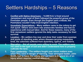 Settlers Hardships – 5 ReasonsSettlers Hardships – 5 Reasons
1. Conflict with Native Americans – 14,000 N.A.’s lived around
Jamestown and most of them followed the powerful group of the
Powhatan people. Even though the English paid a tribute, the
Powhatans wouldn’t fully trust English intention.
2. Unrealistic Expectations – Many settlers came to the colony to get
rich quick. Others were born into aristocratic families and had no
experience with manual labor. And for these reasons, many of the
first Jamestown settlers ignored the daily tasks necessary for their
survival.
3. Location – B/c settlers live near and drew their water from swamps
and pools of standing water where disease-carrying mosquitos
bred, the colonists suffered from dysentery, typhus, and malaria.
4. Starvation – Not all people were willing to work. The settlers were
not used to the type of soil and didn’t understand how to properly
cultivate the land.
5. Poor Leadership – The settlers fought over minor matters even
when they were in danger of starving. Their strongest leader, John
Smith, had to leave the colony and sail back to England b/c of an
injury which required medical attention.
 