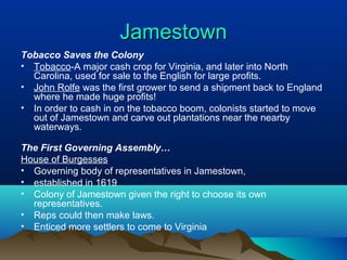 JamestownJamestown
Tobacco Saves the Colony
• Tobacco-A major cash crop for Virginia, and later into North
Carolina, used for sale to the English for large profits.
• John Rolfe was the first grower to send a shipment back to England
where he made huge profits!
• In order to cash in on the tobacco boom, colonists started to move
out of Jamestown and carve out plantations near the nearby
waterways.
The First Governing Assembly…
House of Burgesses
• Governing body of representatives in Jamestown,
• established in 1619
• Colony of Jamestown given the right to choose its own
representatives.
• Reps could then make laws.
• Enticed more settlers to come to Virginia
 