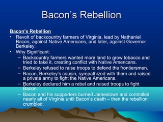 Bacon’s RebellionBacon’s Rebellion
Bacon’s Rebellion
• Revolt of backcountry farmers of Virginia, lead by Nathaniel
Bacon, against Native Americans, and later, against Governor
Berkeley.
• Why Significant:
– Backcountry farmers wanted more land to grow tobacco and
tried to take it, creating conflict with Native Americans.
– Berkeley refused to raise troops to defend the frontiersmen.
– Bacon, Berkeley’s cousin, sympathized with them and raised
a private army to fight the Native Americans.
– Berkeley declared him a rebel and raised troops to fight
Bacon.
– Bacon and his supporters burned Jamestown and controlled
nearly all of Virginia until Bacon’s death – then the rebellion
crumbled.
 