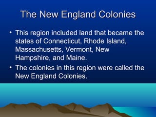The New England ColoniesThe New England Colonies
• This region included land that became the
states of Connecticut, Rhode Island,
Massachusetts, Vermont, New
Hampshire, and Maine.
• The colonies in this region were called the
New England Colonies.
 