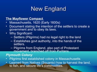 New EnglandNew England
The Mayflower Compact
• Massachusetts, 1620 (Early 1600s)
• Document stating the intention of the settlers to create a
government and to obey its laws.
• Why Significant:
– Settlers (Pilgrims) had no legal right to the land
– Establishes govt authority, into the hands of the
settlers.
– Pilgrims from England, also part of Protestant
movement, branched off from Puritans.
Plymouth Colony
• Pilgrims first established colony in Massachusetts
• Learned from Natives (Squanto) how to harvest the land,
to fish, and secure life’s commodities.
 