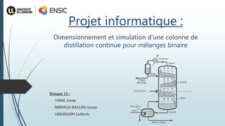Projet informatique :
Groupe 15 :
- TANG Junqi
- MERALLI-BALLOU Lucas
- LEGUILLON Ludovic
Dimensionnement et simulation d’une colonne de
distillation continue pour mélanges binaire
 