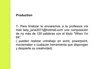 Production

7- Para finalizar le enviaremos a la profesora vía
mail lady_jane2011@hotmail.com una composición
de no más de 120 palabras con el título "When I'm
64".
( pueden realizar untrabajo en word, powerpoint,
moviemaker o cualquier herramienta que dispongan
y despierte su creatividad)

 