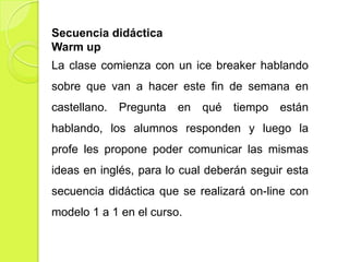 Secuencia didáctica
Warm up
La clase comienza con un ice breaker hablando
sobre que van a hacer este fin de semana en
castellano.

Pregunta

en qué

tiempo están

hablando, los alumnos responden y luego la
profe les propone poder comunicar las mismas
ideas en inglés, para lo cual deberán seguir esta

secuencia didáctica que se realizará on-line con
modelo 1 a 1 en el curso.

 