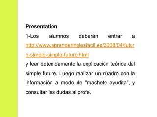 Presentation
1-Los

alumnos

deberán

entrar

a

http://www.aprenderinglesfacil.es/2008/04/futur
o-simple-simple-future.html
y leer detenidamente la explicación teórica del
simple future. Luego realizar un cuadro con la
información a modo de "machete ayudita", y
consultar las dudas al profe.

 