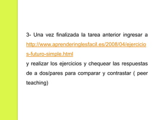 3- Una vez finalizada la tarea anterior ingresar a
http://www.aprenderinglesfacil.es/2008/04/ejercicio
s-futuro-simple.html
y realizar los ejercicios y chequear las respuestas

de a dos/pares para comparar y contrastar ( peer
teaching)

 