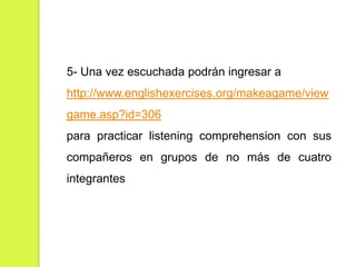 5- Una vez escuchada podrán ingresar a
http://www.englishexercises.org/makeagame/view
game.asp?id=306

para practicar listening comprehension con sus
compañeros en grupos de no más de cuatro
integrantes

 