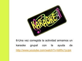 6-Una vez corregida la actividad armamos un
karaoke

grupal

con

la

ayuda

de

http://www.youtube.com/watch?v=ldIfhc1pJpk

 