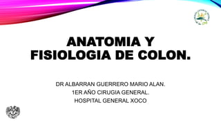 ANATOMIA Y
FISIOLOGIA DE COLON.
DR ALBARRAN GUERRERO MARIO ALAN.
1ER AÑO CIRUGIA GENERAL.
HOSPITAL GENERAL XOCO
 
