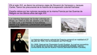Los intentos franceses de fundar colonias en
Brasil, en 1555 en Río de Janeiro y en 1612
en São Luís, y en Florida no fue exitosa,
debido a la vigilancia y prevención portuguesa
y española.
La historia del imperio colonial de Francia comenzó en realidad el 27
de julio de 1605, con la fundación de Port Royal,
En 1608, Samuel de Champlain fundó Quebec, la cual se convertiría
en la capital de la enorme, pero escasamente poblada, colonia
comerciante de piel de Nueva Francia (llamada también Canadá).
EN el siglo XVI, se dieron los primeros viajes de Giovanni da Verrazano y Jacques
Cartier, fueron los precursores de la historia de la expansión colonial francesa.
España celosa por las rupturas causadas en la misma Francia por las Guerras de
Religión en los últimos años del siglo XVI
 