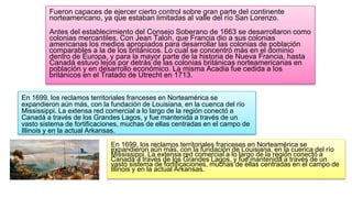Fueron capaces de ejercer cierto control sobre gran parte del continente
norteamericano, ya que estaban limitadas al valle del río San Lorenzo.
Antes del establecimiento del Consejo Soberano de 1663 se desarrollaron como
colonias mercantiles. Con Jean Talon, que Francia dio a sus colonias
americanas los medios apropiados para desarrollar las colonias de población
comparables a la de los británicos. Lo cual se concentró más en el dominio
dentro de Europa, y para la mayor parte de la historia de Nueva Francia, hasta
Canadá estuvo lejos por detrás de las colonias británicas norteamericanas en
población y en desarrollo económico. La misma Acadia fue cedida a los
británicos en el Tratado de Utrecht en 1713.
En 1699, los reclamos territoriales franceses en Norteamérica se
expandieron aún más, con la fundación de Louisiana, en la cuenca del río
Mississippi. La extensa red comercial a lo largo de la región conectó a
Canadá a través de los Grandes Lagos, y fue mantenida a través de un
vasto sistema de fortificaciones, muchas de ellas centradas en el campo de
Illinois y en la actual Arkansas.
En 1699, los reclamos territoriales franceses en Norteamérica se
expandieron aún más, con la fundación de Louisiana, en la cuenca del río
Mississippi. La extensa red comercial a lo largo de la región conectó a
Canadá a través de los Grandes Lagos, y fue mantenida a través de un
vasto sistema de fortificaciones, muchas de ellas centradas en el campo de
Illinois y en la actual Arkansas.
 