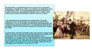 Se expandio a sudamericana en lo que es hoy Guayana
Francesa, comenzó en 1624 y se fundó una colonia en San
Cristóbal en 1627. La Compagnie des Îles de l'Amérique
fundó colonias en Guadalupe y Martinica en 1635, y una
colonia se fundó más tarde en Santa Lucía en (1650)
Las plantaciones productoras de alimentos de estas
colonias fueron construidas y sostenidas a través de la
esclavitud, con el suministro de esclavos dependientes del
comercio de esclavos africanos. La resistencia local de los
pueblos "indios" americanos resultó en la Expulsión Caribe
de 1660.
La posesión colonial caribeña más importante no llegó hasta
1664, cuando la colonia de Saint-Domingue (hoy Haití) fue
fundada en la mitad oeste de la isla hispana de La
Española. En el siglo XVIII, Saint-Domingue creció para ser
la colonia azucarera más rica del Caribe. La parte oriental
de la Española (hoy República Dominicana) también estuvo
bajo dominio francés por un corto periodo, después de ser
entregada por España a Francia en 1795.
 