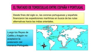 EL TRATADO DE TORDESILLAS ENTRE ESPAÑA Y PORTUGAL
Desde fines del siglo xv, las coronas portuguesas y española
financiaron las expediciones marítimas en busca de las rutas
alternativas hacia las indias orientales.
Luego los Reyes de
Catilla y Aragón no
aceptaron la
pretensión del
monarca Portugués.
 