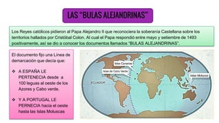LAS “BULAS ALEJANDRINAS”
Los Reyes católicos pidieron al Papa Alejandro II que reconociera la soberanía Castellana sobre los
territorios hallados por Cristóbal Colon. Al cual el Papa respondió entre mayo y setiembre de 1493
positivamente, así se dio a conocer los documentos llamados “BULAS ALEJANDRINAS”.
El documento fijo una Línea de
demarcación que decía que:
 A ESPAÑA LE
PERTENECIA desde a
100 leguas al oeste de los
Azores y Cabo verde.
 Y A PORTUGAL LE
PERNECIA hacia el oeste
hasta las Islas Moluscas
 
