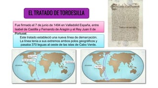EL TRATADO DE TORDESILLA
Fue firmado el 7 de junio de 1494 en Valladolid España, entre
Isabel de Castilla y Fernando de Aragón y el Rey Juan II de
Portugal.
Este tratado estableció una nueva línea de demarcación.
La línea tenia a sus extremos ambos polos geográficos y
pasaba 370 leguas al oeste de las islas de Cabo Verde.
 