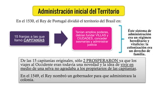 Administración inicial del Territorio
15 franjas a las que
llamó CAPITANÍAS
Tenían amplios poderes,
debían fundar VILLAS y
CIUDADES, conceder
sesmarias y administrar
justicia
En el 1530, el Rey de Portugal dividió el territorio del Brasil en:
Éste sistema de
administración
era un régimen
hereditario y
vitalicio: la
colonización era
un derecho de
familia.
De las 15 capitanías originales, sólo 2 PROSPERARON ya que los
viajes al Occidente eran todavía una novedad y la idea de vivir en
medio de una selva no agradaba a los propietarios de las capitanías.
En el 1549, el Rey nombró un gobernador para que administrara la
colonia.
 
