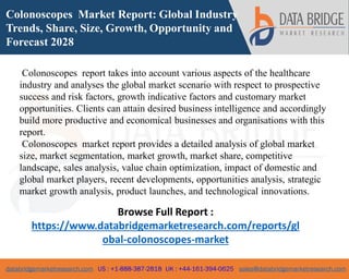 databridgemarketresearch.com US : +1-888-387-2818 UK : +44-161-394-0625 sales@databridgemarketresearch.com
1
Colonoscopes Market Report: Global Industry
Trends, Share, Size, Growth, Opportunity and
Forecast 2028
Colonoscopes report takes into account various aspects of the healthcare
industry and analyses the global market scenario with respect to prospective
success and risk factors, growth indicative factors and customary market
opportunities. Clients can attain desired business intelligence and accordingly
build more productive and economical businesses and organisations with this
report.
Colonoscopes market report provides a detailed analysis of global market
size, market segmentation, market growth, market share, competitive
landscape, sales analysis, value chain optimization, impact of domestic and
global market players, recent developments, opportunities analysis, strategic
market growth analysis, product launches, and technological innovations.
Browse Full Report :
https://www.databridgemarketresearch.com/reports/gl
obal-colonoscopes-market
 