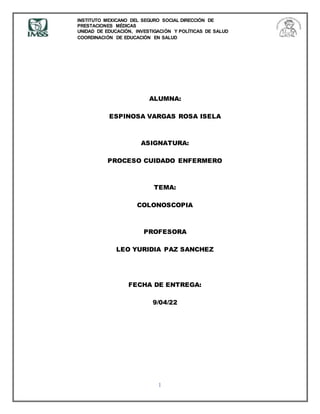 INSTITUTO MEXICANO DEL SEGURO SOCIAL DIRECCIÓN DE
PRESTACIONES MÉDICAS
UNIDAD DE EDUCACIÓN, INVESTIGACIÓN Y POLÍTICAS DE SALUD
COORDINACIÓN DE EDUCACIÓN EN SALUD
1
ALUMNA:
ESPINOSA VARGAS ROSA ISELA
ASIGNATURA:
PROCESO CUIDADO ENFERMERO
TEMA:
COLONOSCOPIA
PROFESORA
LEO YURIDIA PAZ SANCHEZ
FECHA DE ENTREGA:
9/04/22
 