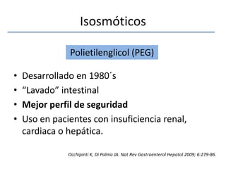 IsosmóticosDesarrollado en 1980´s“Lavado” intestinalMejor perfil de seguridadUso en pacientes con insuficiencia renal, cardiaca o hepática. Polietilenglicol (PEG)Occhipinti K, Di Palma JA. NatRevGastroenterolHepatol 2009; 6:279-86.