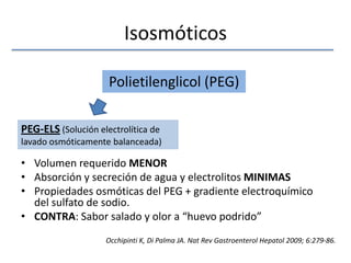 IsosmóticosVolumen requerido MENORAbsorción y secreción de agua y electrolitos MINIMASPropiedades osmóticas del PEG + gradiente electroquímico del sulfato de sodio.CONTRA: Sabor salado y olor a “huevo podrido”Polietilenglicol (PEG)PEG-ELS (Solución electrolítica de lavado osmóticamente balanceada)Occhipinti K, Di Palma JA. NatRevGastroenterolHepatol 2009; 6:279-86.