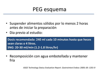 PEG esquemaSuspender alimentos sólidos por lo menos 2 horas antes de iniciar la preparaciónDia previo al estudio:Recomposición con agua embotellada y mantener fríaDosis recomendada: 240 ml cada 10 minutos hasta que heces sean claras o 4 litros.SNG: 20-30 ml/min (1.2-1.8 litros/hr)ASGE Technology Status EvaluationReport. GastrointestEndosc 2009; 69: 1201-9