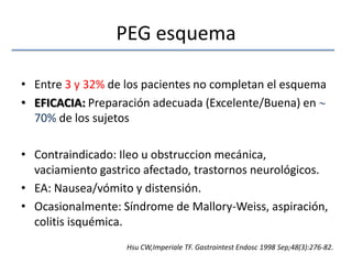 PEG esquemaEntre 3 y 32% de los pacientes no completan el esquemaEFICACIA: Preparación adecuada (Excelente/Buena) en  70% de los sujetosContraindicado: Ileo u obstruccion mecánica, vaciamiento gastrico afectado, trastornos neurológicos.EA: Nausea/vómito y distensión. Ocasionalmente: Síndrome de Mallory-Weiss, aspiración, colitis isquémica.Hsu CW,Imperiale TF. GastrointestEndosc 1998 Sep;48(3):276-82.